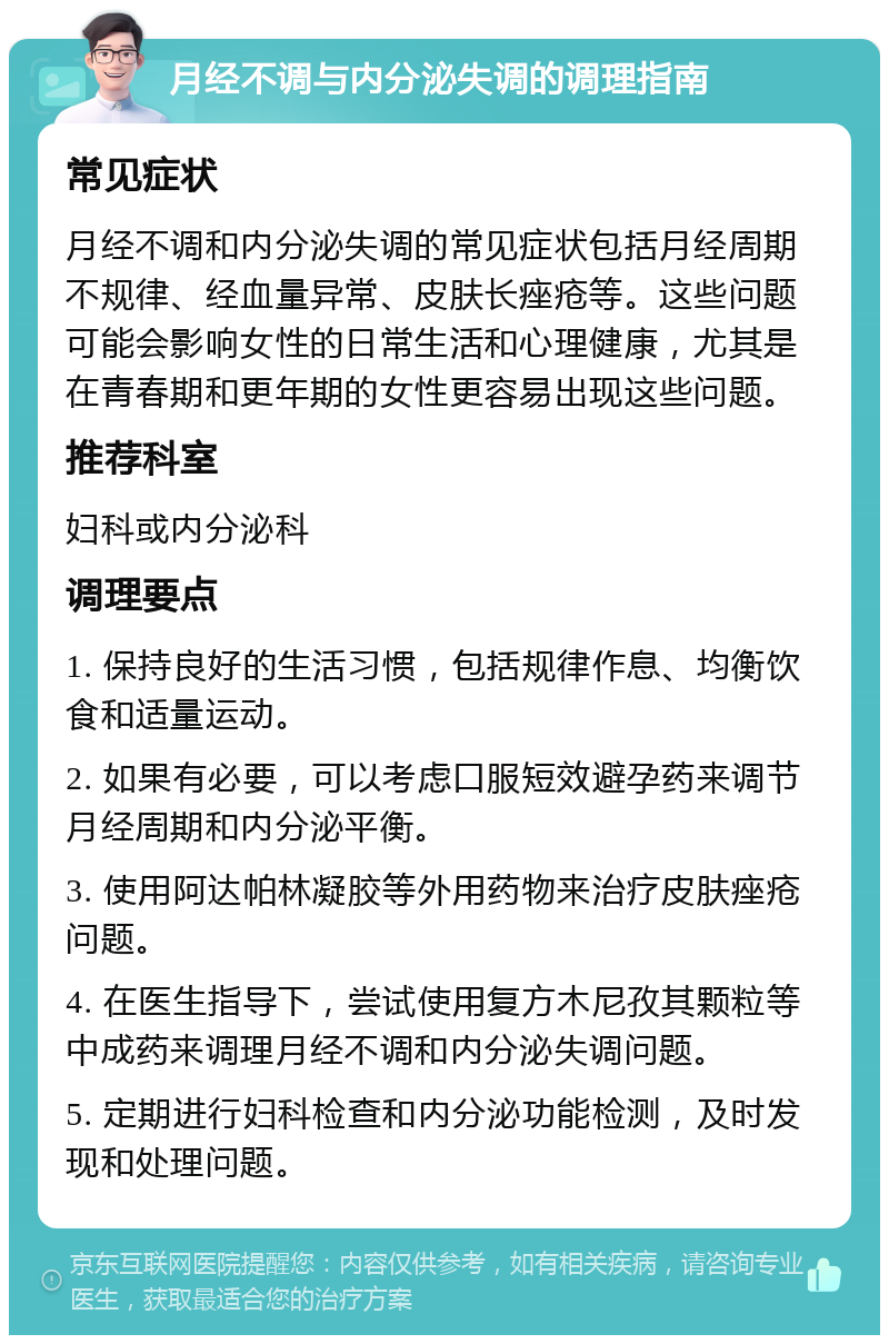 月经不调与内分泌失调的调理指南 常见症状 月经不调和内分泌失调的常见症状包括月经周期不规律、经血量异常、皮肤长痤疮等。这些问题可能会影响女性的日常生活和心理健康，尤其是在青春期和更年期的女性更容易出现这些问题。 推荐科室 妇科或内分泌科 调理要点 1. 保持良好的生活习惯，包括规律作息、均衡饮食和适量运动。 2. 如果有必要，可以考虑口服短效避孕药来调节月经周期和内分泌平衡。 3. 使用阿达帕林凝胶等外用药物来治疗皮肤痤疮问题。 4. 在医生指导下，尝试使用复方木尼孜其颗粒等中成药来调理月经不调和内分泌失调问题。 5. 定期进行妇科检查和内分泌功能检测，及时发现和处理问题。