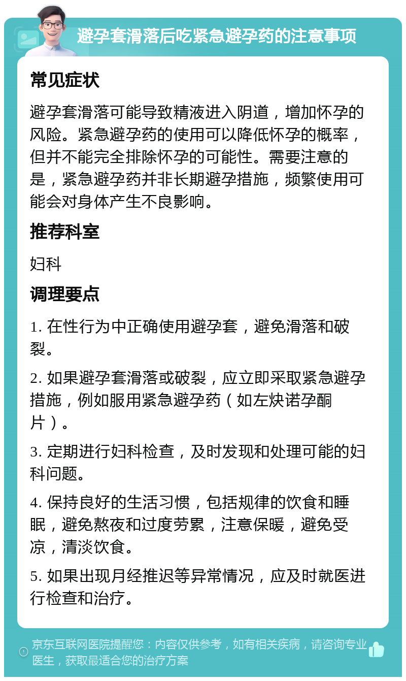 避孕套滑落后吃紧急避孕药的注意事项 常见症状 避孕套滑落可能导致精液进入阴道，增加怀孕的风险。紧急避孕药的使用可以降低怀孕的概率，但并不能完全排除怀孕的可能性。需要注意的是，紧急避孕药并非长期避孕措施，频繁使用可能会对身体产生不良影响。 推荐科室 妇科 调理要点 1. 在性行为中正确使用避孕套，避免滑落和破裂。 2. 如果避孕套滑落或破裂，应立即采取紧急避孕措施，例如服用紧急避孕药（如左炔诺孕酮片）。 3. 定期进行妇科检查，及时发现和处理可能的妇科问题。 4. 保持良好的生活习惯，包括规律的饮食和睡眠，避免熬夜和过度劳累，注意保暖，避免受凉，清淡饮食。 5. 如果出现月经推迟等异常情况，应及时就医进行检查和治疗。