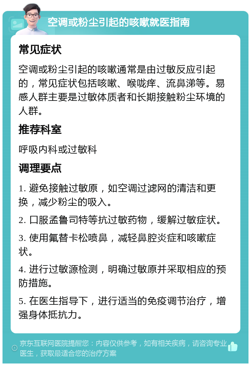 空调或粉尘引起的咳嗽就医指南 常见症状 空调或粉尘引起的咳嗽通常是由过敏反应引起的，常见症状包括咳嗽、喉咙痒、流鼻涕等。易感人群主要是过敏体质者和长期接触粉尘环境的人群。 推荐科室 呼吸内科或过敏科 调理要点 1. 避免接触过敏原，如空调过滤网的清洁和更换，减少粉尘的吸入。 2. 口服孟鲁司特等抗过敏药物，缓解过敏症状。 3. 使用氟替卡松喷鼻，减轻鼻腔炎症和咳嗽症状。 4. 进行过敏源检测，明确过敏原并采取相应的预防措施。 5. 在医生指导下，进行适当的免疫调节治疗，增强身体抵抗力。