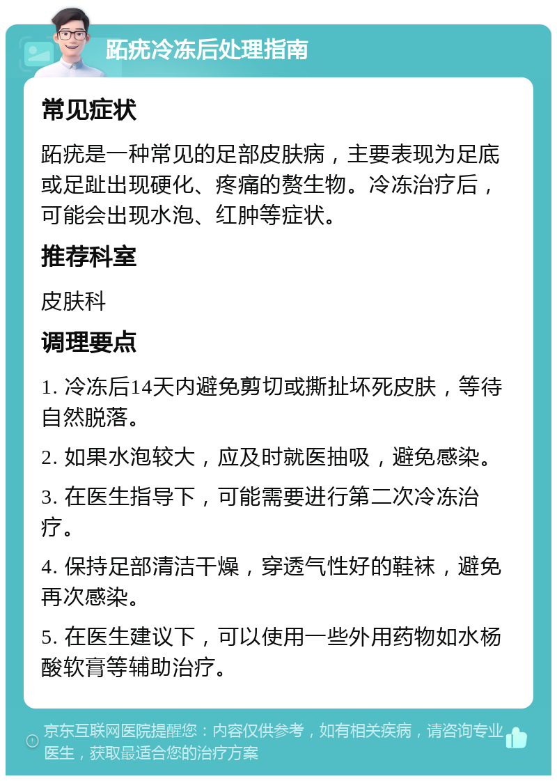 跖疣冷冻后处理指南 常见症状 跖疣是一种常见的足部皮肤病，主要表现为足底或足趾出现硬化、疼痛的赘生物。冷冻治疗后，可能会出现水泡、红肿等症状。 推荐科室 皮肤科 调理要点 1. 冷冻后14天内避免剪切或撕扯坏死皮肤，等待自然脱落。 2. 如果水泡较大，应及时就医抽吸，避免感染。 3. 在医生指导下，可能需要进行第二次冷冻治疗。 4. 保持足部清洁干燥，穿透气性好的鞋袜，避免再次感染。 5. 在医生建议下，可以使用一些外用药物如水杨酸软膏等辅助治疗。