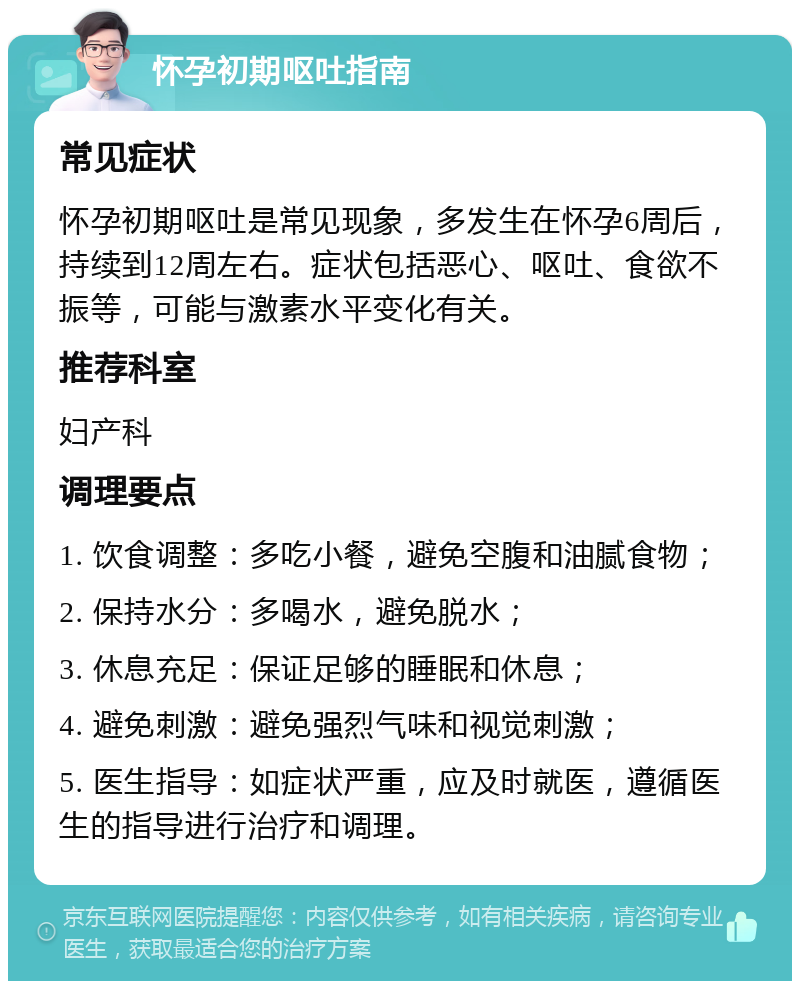 怀孕初期呕吐指南 常见症状 怀孕初期呕吐是常见现象，多发生在怀孕6周后，持续到12周左右。症状包括恶心、呕吐、食欲不振等，可能与激素水平变化有关。 推荐科室 妇产科 调理要点 1. 饮食调整：多吃小餐，避免空腹和油腻食物； 2. 保持水分：多喝水，避免脱水； 3. 休息充足：保证足够的睡眠和休息； 4. 避免刺激：避免强烈气味和视觉刺激； 5. 医生指导：如症状严重，应及时就医，遵循医生的指导进行治疗和调理。