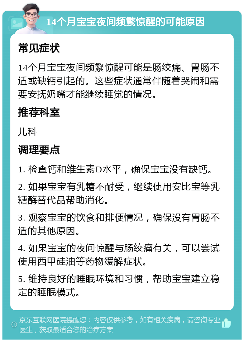 14个月宝宝夜间频繁惊醒的可能原因 常见症状 14个月宝宝夜间频繁惊醒可能是肠绞痛、胃肠不适或缺钙引起的。这些症状通常伴随着哭闹和需要安抚奶嘴才能继续睡觉的情况。 推荐科室 儿科 调理要点 1. 检查钙和维生素D水平，确保宝宝没有缺钙。 2. 如果宝宝有乳糖不耐受，继续使用安比宝等乳糖酶替代品帮助消化。 3. 观察宝宝的饮食和排便情况，确保没有胃肠不适的其他原因。 4. 如果宝宝的夜间惊醒与肠绞痛有关，可以尝试使用西甲硅油等药物缓解症状。 5. 维持良好的睡眠环境和习惯，帮助宝宝建立稳定的睡眠模式。