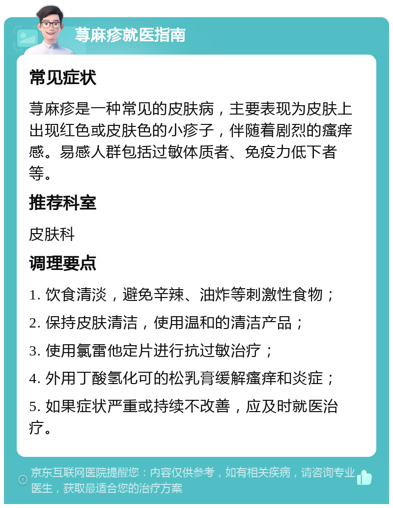 荨麻疹就医指南 常见症状 荨麻疹是一种常见的皮肤病，主要表现为皮肤上出现红色或皮肤色的小疹子，伴随着剧烈的瘙痒感。易感人群包括过敏体质者、免疫力低下者等。 推荐科室 皮肤科 调理要点 1. 饮食清淡，避免辛辣、油炸等刺激性食物； 2. 保持皮肤清洁，使用温和的清洁产品； 3. 使用氯雷他定片进行抗过敏治疗； 4. 外用丁酸氢化可的松乳膏缓解瘙痒和炎症； 5. 如果症状严重或持续不改善，应及时就医治疗。