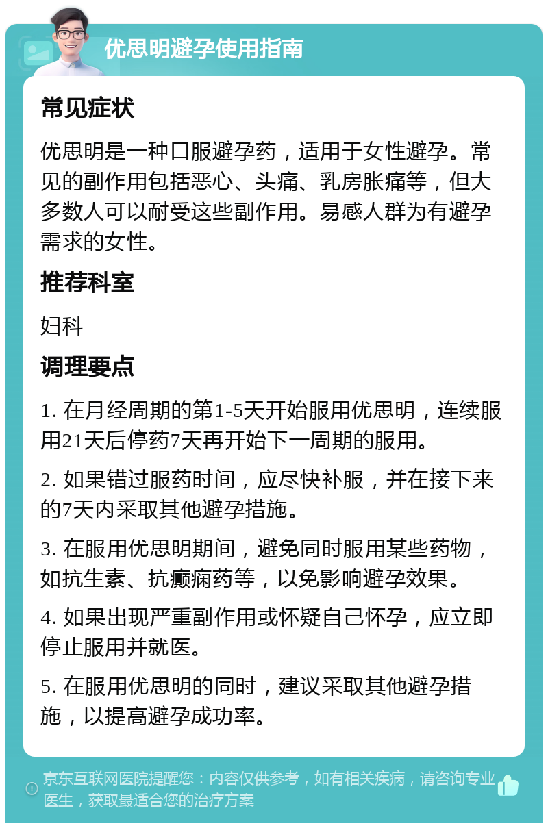 优思明避孕使用指南 常见症状 优思明是一种口服避孕药，适用于女性避孕。常见的副作用包括恶心、头痛、乳房胀痛等，但大多数人可以耐受这些副作用。易感人群为有避孕需求的女性。 推荐科室 妇科 调理要点 1. 在月经周期的第1-5天开始服用优思明，连续服用21天后停药7天再开始下一周期的服用。 2. 如果错过服药时间，应尽快补服，并在接下来的7天内采取其他避孕措施。 3. 在服用优思明期间，避免同时服用某些药物，如抗生素、抗癫痫药等，以免影响避孕效果。 4. 如果出现严重副作用或怀疑自己怀孕，应立即停止服用并就医。 5. 在服用优思明的同时，建议采取其他避孕措施，以提高避孕成功率。