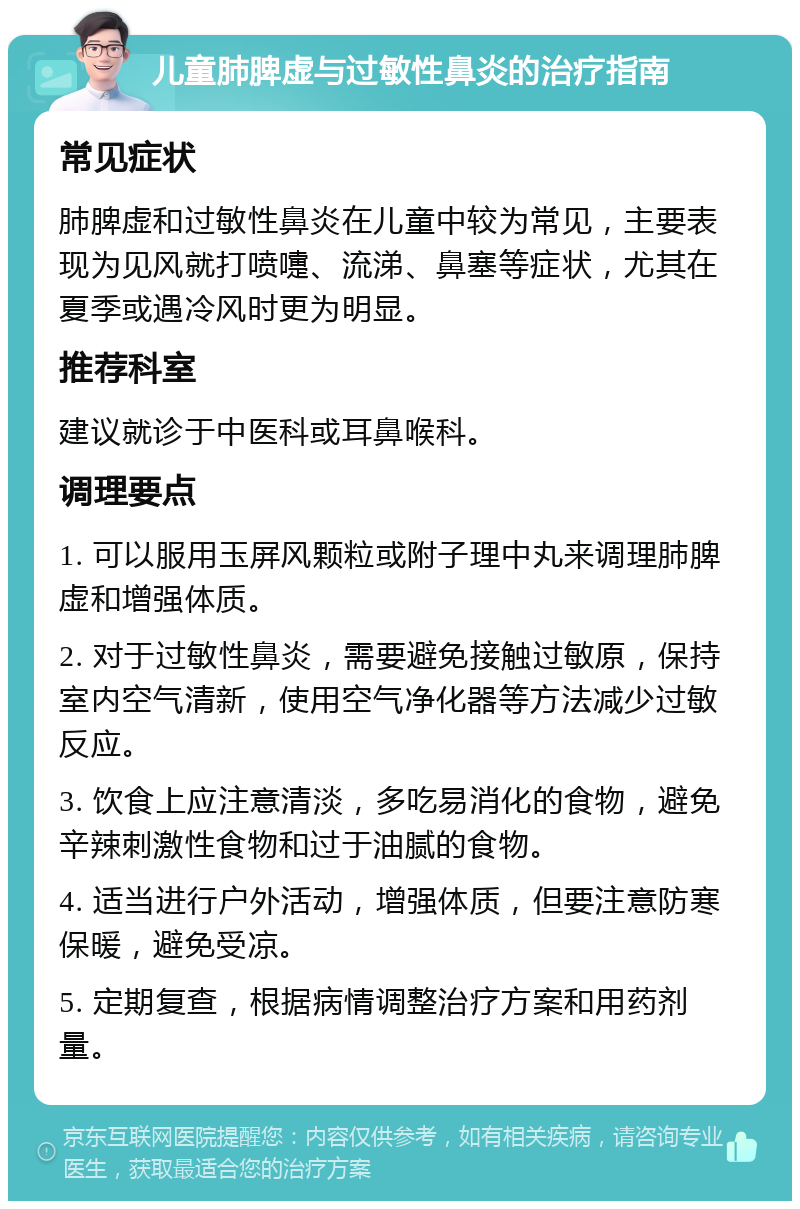 儿童肺脾虚与过敏性鼻炎的治疗指南 常见症状 肺脾虚和过敏性鼻炎在儿童中较为常见，主要表现为见风就打喷嚏、流涕、鼻塞等症状，尤其在夏季或遇冷风时更为明显。 推荐科室 建议就诊于中医科或耳鼻喉科。 调理要点 1. 可以服用玉屏风颗粒或附子理中丸来调理肺脾虚和增强体质。 2. 对于过敏性鼻炎，需要避免接触过敏原，保持室内空气清新，使用空气净化器等方法减少过敏反应。 3. 饮食上应注意清淡，多吃易消化的食物，避免辛辣刺激性食物和过于油腻的食物。 4. 适当进行户外活动，增强体质，但要注意防寒保暖，避免受凉。 5. 定期复查，根据病情调整治疗方案和用药剂量。