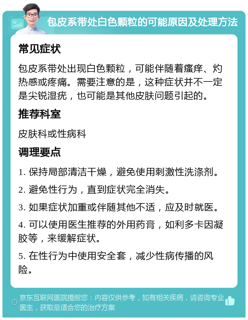 包皮系带处白色颗粒的可能原因及处理方法 常见症状 包皮系带处出现白色颗粒，可能伴随着瘙痒、灼热感或疼痛。需要注意的是，这种症状并不一定是尖锐湿疣，也可能是其他皮肤问题引起的。 推荐科室 皮肤科或性病科 调理要点 1. 保持局部清洁干燥，避免使用刺激性洗涤剂。 2. 避免性行为，直到症状完全消失。 3. 如果症状加重或伴随其他不适，应及时就医。 4. 可以使用医生推荐的外用药膏，如利多卡因凝胶等，来缓解症状。 5. 在性行为中使用安全套，减少性病传播的风险。