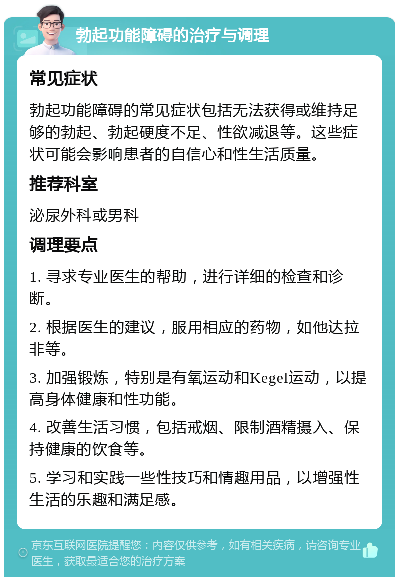 勃起功能障碍的治疗与调理 常见症状 勃起功能障碍的常见症状包括无法获得或维持足够的勃起、勃起硬度不足、性欲减退等。这些症状可能会影响患者的自信心和性生活质量。 推荐科室 泌尿外科或男科 调理要点 1. 寻求专业医生的帮助，进行详细的检查和诊断。 2. 根据医生的建议，服用相应的药物，如他达拉非等。 3. 加强锻炼，特别是有氧运动和Kegel运动，以提高身体健康和性功能。 4. 改善生活习惯，包括戒烟、限制酒精摄入、保持健康的饮食等。 5. 学习和实践一些性技巧和情趣用品，以增强性生活的乐趣和满足感。