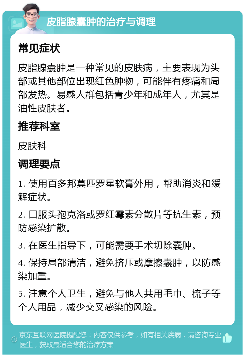 皮脂腺囊肿的治疗与调理 常见症状 皮脂腺囊肿是一种常见的皮肤病，主要表现为头部或其他部位出现红色肿物，可能伴有疼痛和局部发热。易感人群包括青少年和成年人，尤其是油性皮肤者。 推荐科室 皮肤科 调理要点 1. 使用百多邦莫匹罗星软膏外用，帮助消炎和缓解症状。 2. 口服头孢克洛或罗红霉素分散片等抗生素，预防感染扩散。 3. 在医生指导下，可能需要手术切除囊肿。 4. 保持局部清洁，避免挤压或摩擦囊肿，以防感染加重。 5. 注意个人卫生，避免与他人共用毛巾、梳子等个人用品，减少交叉感染的风险。