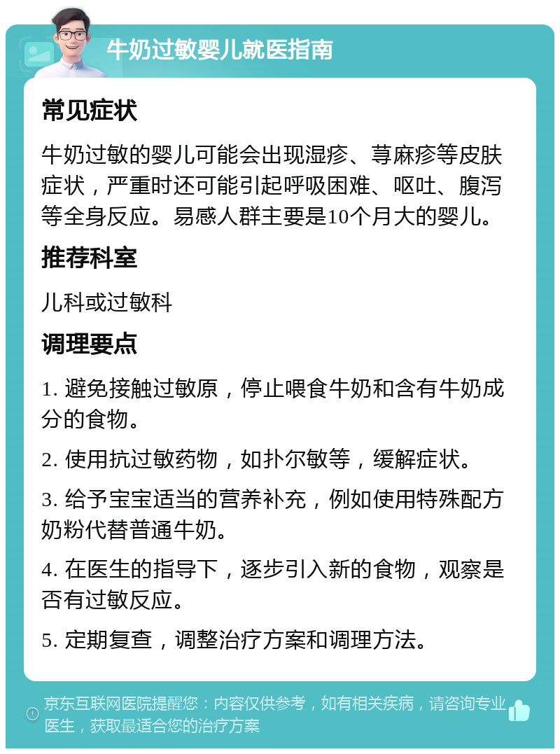 牛奶过敏婴儿就医指南 常见症状 牛奶过敏的婴儿可能会出现湿疹、荨麻疹等皮肤症状，严重时还可能引起呼吸困难、呕吐、腹泻等全身反应。易感人群主要是10个月大的婴儿。 推荐科室 儿科或过敏科 调理要点 1. 避免接触过敏原，停止喂食牛奶和含有牛奶成分的食物。 2. 使用抗过敏药物，如扑尔敏等，缓解症状。 3. 给予宝宝适当的营养补充，例如使用特殊配方奶粉代替普通牛奶。 4. 在医生的指导下，逐步引入新的食物，观察是否有过敏反应。 5. 定期复查，调整治疗方案和调理方法。