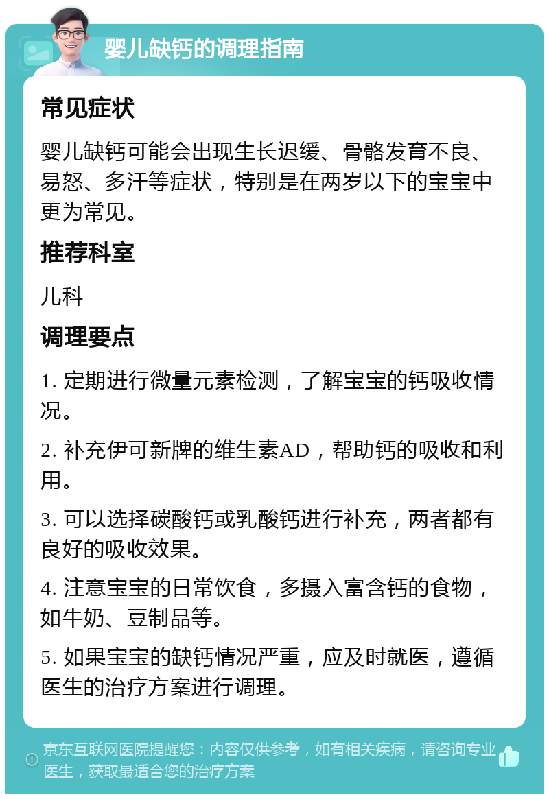 婴儿缺钙的调理指南 常见症状 婴儿缺钙可能会出现生长迟缓、骨骼发育不良、易怒、多汗等症状，特别是在两岁以下的宝宝中更为常见。 推荐科室 儿科 调理要点 1. 定期进行微量元素检测，了解宝宝的钙吸收情况。 2. 补充伊可新牌的维生素AD，帮助钙的吸收和利用。 3. 可以选择碳酸钙或乳酸钙进行补充，两者都有良好的吸收效果。 4. 注意宝宝的日常饮食，多摄入富含钙的食物，如牛奶、豆制品等。 5. 如果宝宝的缺钙情况严重，应及时就医，遵循医生的治疗方案进行调理。