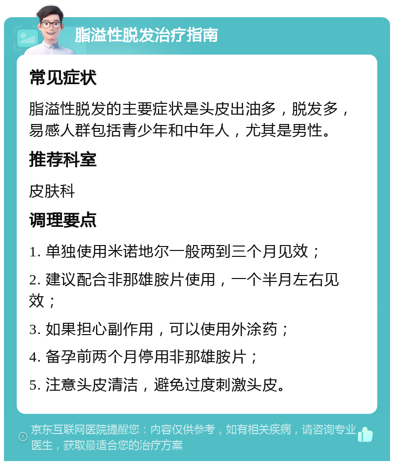 脂溢性脱发治疗指南 常见症状 脂溢性脱发的主要症状是头皮出油多，脱发多，易感人群包括青少年和中年人，尤其是男性。 推荐科室 皮肤科 调理要点 1. 单独使用米诺地尔一般两到三个月见效； 2. 建议配合非那雄胺片使用，一个半月左右见效； 3. 如果担心副作用，可以使用外涂药； 4. 备孕前两个月停用非那雄胺片； 5. 注意头皮清洁，避免过度刺激头皮。