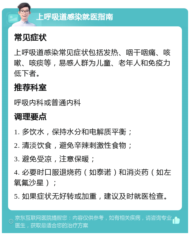 上呼吸道感染就医指南 常见症状 上呼吸道感染常见症状包括发热、咽干咽痛、咳嗽、咳痰等，易感人群为儿童、老年人和免疫力低下者。 推荐科室 呼吸内科或普通内科 调理要点 1. 多饮水，保持水分和电解质平衡； 2. 清淡饮食，避免辛辣刺激性食物； 3. 避免受凉，注意保暖； 4. 必要时口服退烧药（如泰诺）和消炎药（如左氧氟沙星）； 5. 如果症状无好转或加重，建议及时就医检查。