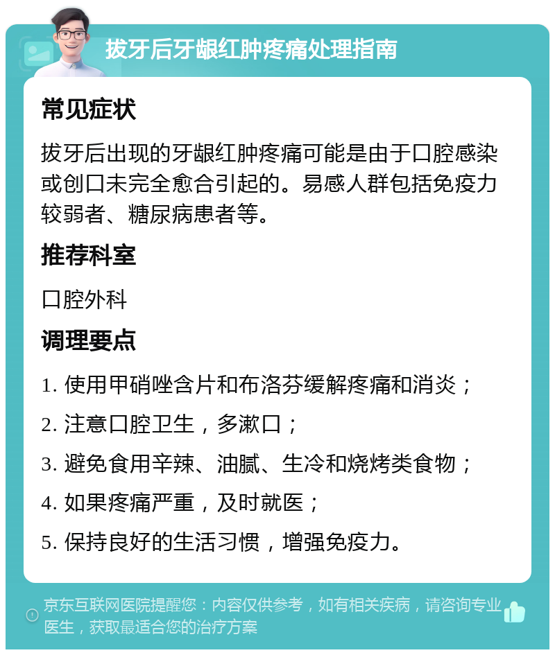 拔牙后牙龈红肿疼痛处理指南 常见症状 拔牙后出现的牙龈红肿疼痛可能是由于口腔感染或创口未完全愈合引起的。易感人群包括免疫力较弱者、糖尿病患者等。 推荐科室 口腔外科 调理要点 1. 使用甲硝唑含片和布洛芬缓解疼痛和消炎； 2. 注意口腔卫生，多漱口； 3. 避免食用辛辣、油腻、生冷和烧烤类食物； 4. 如果疼痛严重，及时就医； 5. 保持良好的生活习惯，增强免疫力。