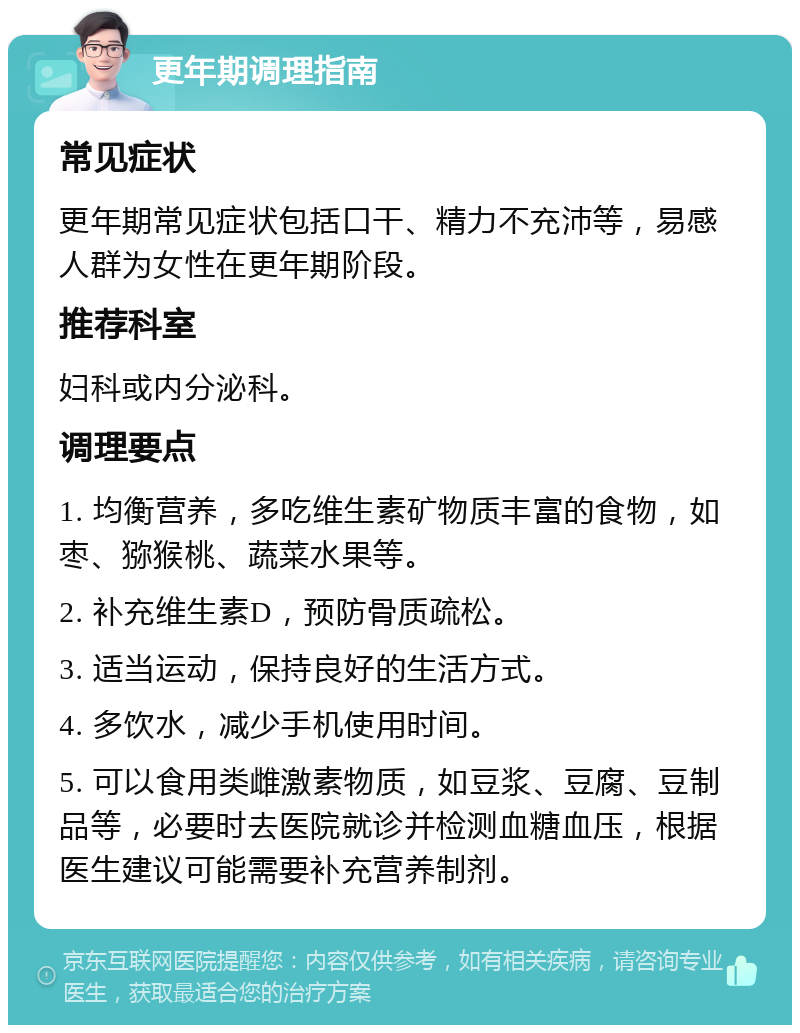 更年期调理指南 常见症状 更年期常见症状包括口干、精力不充沛等，易感人群为女性在更年期阶段。 推荐科室 妇科或内分泌科。 调理要点 1. 均衡营养，多吃维生素矿物质丰富的食物，如枣、猕猴桃、蔬菜水果等。 2. 补充维生素D，预防骨质疏松。 3. 适当运动，保持良好的生活方式。 4. 多饮水，减少手机使用时间。 5. 可以食用类雌激素物质，如豆浆、豆腐、豆制品等，必要时去医院就诊并检测血糖血压，根据医生建议可能需要补充营养制剂。