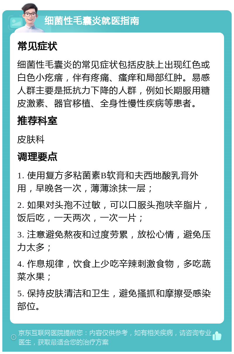 细菌性毛囊炎就医指南 常见症状 细菌性毛囊炎的常见症状包括皮肤上出现红色或白色小疙瘩，伴有疼痛、瘙痒和局部红肿。易感人群主要是抵抗力下降的人群，例如长期服用糖皮激素、器官移植、全身性慢性疾病等患者。 推荐科室 皮肤科 调理要点 1. 使用复方多粘菌素B软膏和夫西地酸乳膏外用，早晚各一次，薄薄涂抹一层； 2. 如果对头孢不过敏，可以口服头孢呋辛脂片，饭后吃，一天两次，一次一片； 3. 注意避免熬夜和过度劳累，放松心情，避免压力太多； 4. 作息规律，饮食上少吃辛辣刺激食物，多吃蔬菜水果； 5. 保持皮肤清洁和卫生，避免搔抓和摩擦受感染部位。