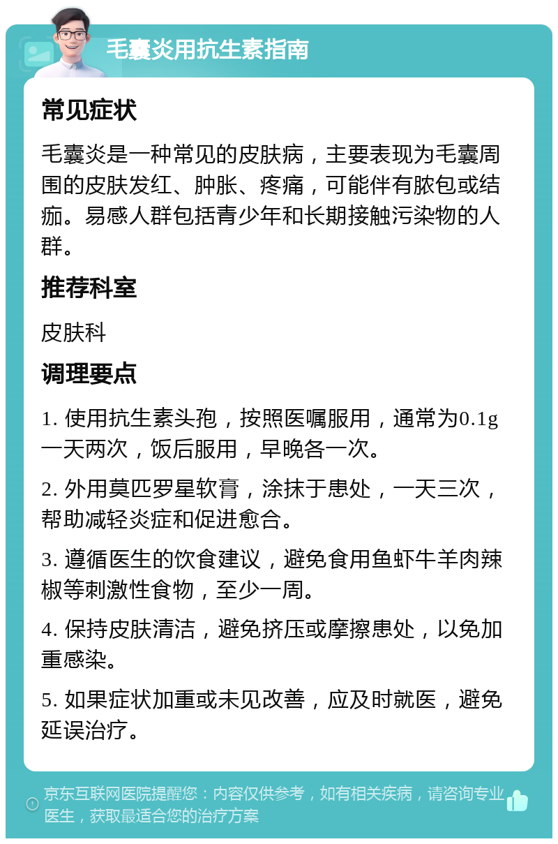 毛囊炎用抗生素指南 常见症状 毛囊炎是一种常见的皮肤病，主要表现为毛囊周围的皮肤发红、肿胀、疼痛，可能伴有脓包或结痂。易感人群包括青少年和长期接触污染物的人群。 推荐科室 皮肤科 调理要点 1. 使用抗生素头孢，按照医嘱服用，通常为0.1g一天两次，饭后服用，早晚各一次。 2. 外用莫匹罗星软膏，涂抹于患处，一天三次，帮助减轻炎症和促进愈合。 3. 遵循医生的饮食建议，避免食用鱼虾牛羊肉辣椒等刺激性食物，至少一周。 4. 保持皮肤清洁，避免挤压或摩擦患处，以免加重感染。 5. 如果症状加重或未见改善，应及时就医，避免延误治疗。