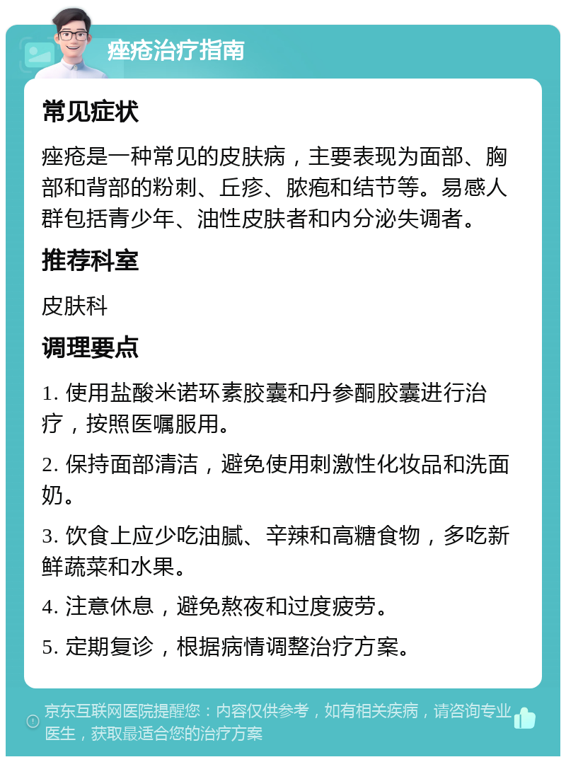 痤疮治疗指南 常见症状 痤疮是一种常见的皮肤病，主要表现为面部、胸部和背部的粉刺、丘疹、脓疱和结节等。易感人群包括青少年、油性皮肤者和内分泌失调者。 推荐科室 皮肤科 调理要点 1. 使用盐酸米诺环素胶囊和丹参酮胶囊进行治疗，按照医嘱服用。 2. 保持面部清洁，避免使用刺激性化妆品和洗面奶。 3. 饮食上应少吃油腻、辛辣和高糖食物，多吃新鲜蔬菜和水果。 4. 注意休息，避免熬夜和过度疲劳。 5. 定期复诊，根据病情调整治疗方案。