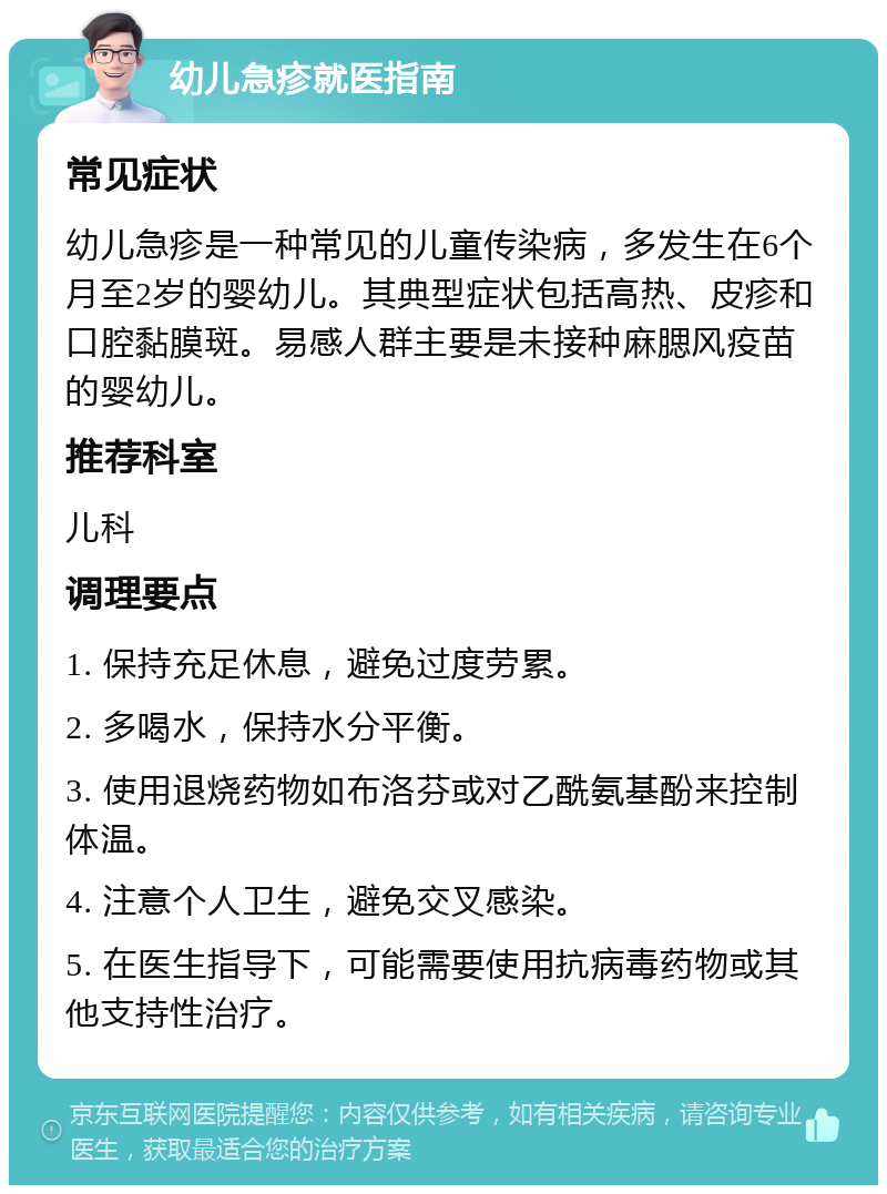 幼儿急疹就医指南 常见症状 幼儿急疹是一种常见的儿童传染病，多发生在6个月至2岁的婴幼儿。其典型症状包括高热、皮疹和口腔黏膜斑。易感人群主要是未接种麻腮风疫苗的婴幼儿。 推荐科室 儿科 调理要点 1. 保持充足休息，避免过度劳累。 2. 多喝水，保持水分平衡。 3. 使用退烧药物如布洛芬或对乙酰氨基酚来控制体温。 4. 注意个人卫生，避免交叉感染。 5. 在医生指导下，可能需要使用抗病毒药物或其他支持性治疗。