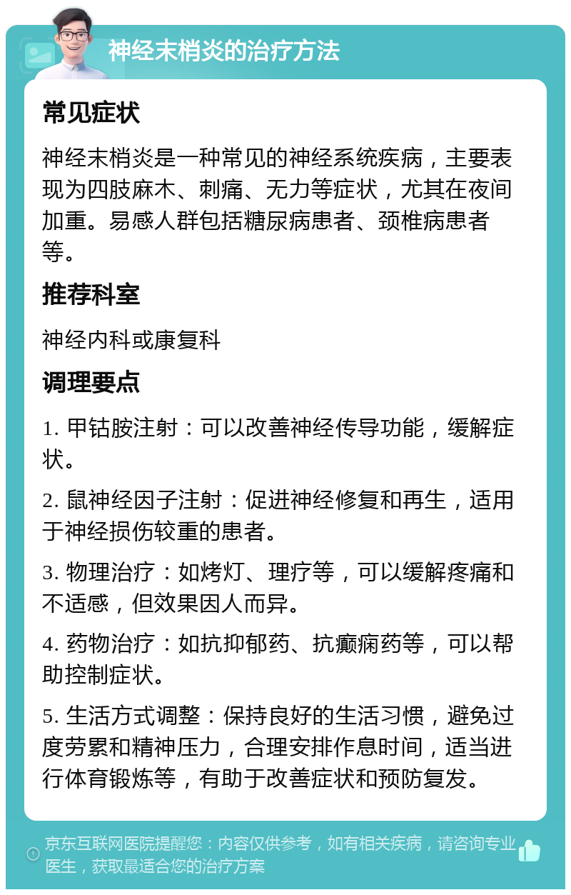 神经末梢炎的治疗方法 常见症状 神经末梢炎是一种常见的神经系统疾病，主要表现为四肢麻木、刺痛、无力等症状，尤其在夜间加重。易感人群包括糖尿病患者、颈椎病患者等。 推荐科室 神经内科或康复科 调理要点 1. 甲钴胺注射：可以改善神经传导功能，缓解症状。 2. 鼠神经因子注射：促进神经修复和再生，适用于神经损伤较重的患者。 3. 物理治疗：如烤灯、理疗等，可以缓解疼痛和不适感，但效果因人而异。 4. 药物治疗：如抗抑郁药、抗癫痫药等，可以帮助控制症状。 5. 生活方式调整：保持良好的生活习惯，避免过度劳累和精神压力，合理安排作息时间，适当进行体育锻炼等，有助于改善症状和预防复发。