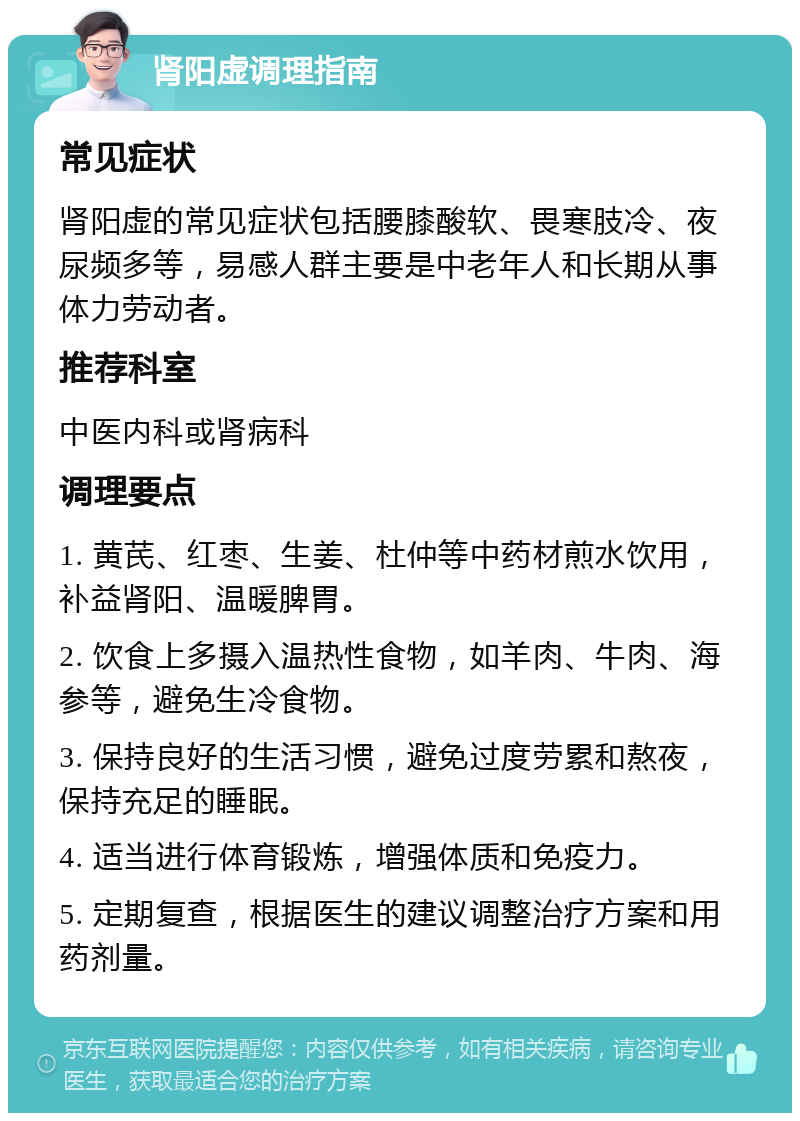 肾阳虚调理指南 常见症状 肾阳虚的常见症状包括腰膝酸软、畏寒肢冷、夜尿频多等，易感人群主要是中老年人和长期从事体力劳动者。 推荐科室 中医内科或肾病科 调理要点 1. 黄芪、红枣、生姜、杜仲等中药材煎水饮用，补益肾阳、温暖脾胃。 2. 饮食上多摄入温热性食物，如羊肉、牛肉、海参等，避免生冷食物。 3. 保持良好的生活习惯，避免过度劳累和熬夜，保持充足的睡眠。 4. 适当进行体育锻炼，增强体质和免疫力。 5. 定期复查，根据医生的建议调整治疗方案和用药剂量。