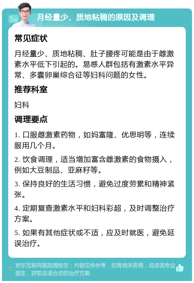 月经量少、质地粘稠的原因及调理 常见症状 月经量少、质地粘稠、肚子腰疼可能是由于雌激素水平低下引起的。易感人群包括有激素水平异常、多囊卵巢综合征等妇科问题的女性。 推荐科室 妇科 调理要点 1. 口服雌激素药物，如妈富隆、优思明等，连续服用几个月。 2. 饮食调理，适当增加富含雌激素的食物摄入，例如大豆制品、亚麻籽等。 3. 保持良好的生活习惯，避免过度劳累和精神紧张。 4. 定期复查激素水平和妇科彩超，及时调整治疗方案。 5. 如果有其他症状或不适，应及时就医，避免延误治疗。