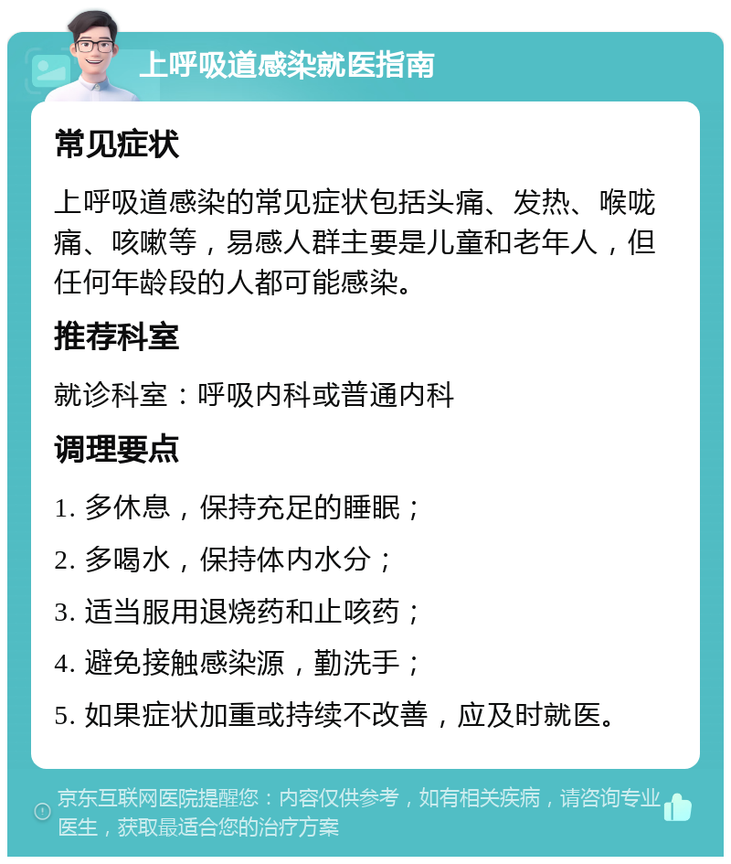 上呼吸道感染就医指南 常见症状 上呼吸道感染的常见症状包括头痛、发热、喉咙痛、咳嗽等，易感人群主要是儿童和老年人，但任何年龄段的人都可能感染。 推荐科室 就诊科室：呼吸内科或普通内科 调理要点 1. 多休息，保持充足的睡眠； 2. 多喝水，保持体内水分； 3. 适当服用退烧药和止咳药； 4. 避免接触感染源，勤洗手； 5. 如果症状加重或持续不改善，应及时就医。