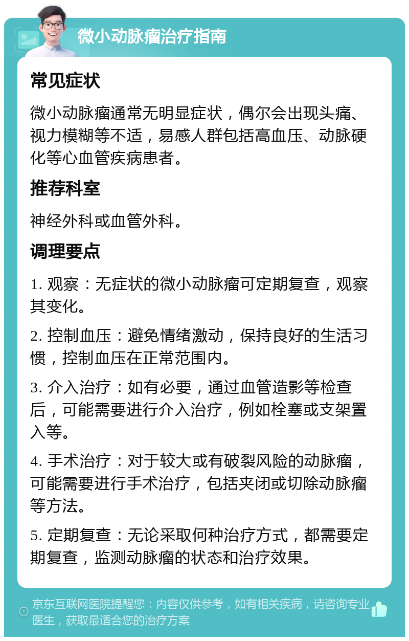 微小动脉瘤治疗指南 常见症状 微小动脉瘤通常无明显症状，偶尔会出现头痛、视力模糊等不适，易感人群包括高血压、动脉硬化等心血管疾病患者。 推荐科室 神经外科或血管外科。 调理要点 1. 观察：无症状的微小动脉瘤可定期复查，观察其变化。 2. 控制血压：避免情绪激动，保持良好的生活习惯，控制血压在正常范围内。 3. 介入治疗：如有必要，通过血管造影等检查后，可能需要进行介入治疗，例如栓塞或支架置入等。 4. 手术治疗：对于较大或有破裂风险的动脉瘤，可能需要进行手术治疗，包括夹闭或切除动脉瘤等方法。 5. 定期复查：无论采取何种治疗方式，都需要定期复查，监测动脉瘤的状态和治疗效果。