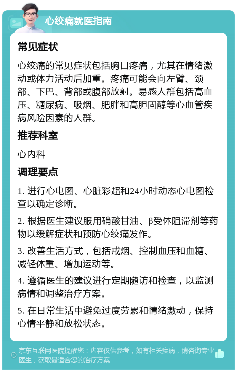 心绞痛就医指南 常见症状 心绞痛的常见症状包括胸口疼痛，尤其在情绪激动或体力活动后加重。疼痛可能会向左臂、颈部、下巴、背部或腹部放射。易感人群包括高血压、糖尿病、吸烟、肥胖和高胆固醇等心血管疾病风险因素的人群。 推荐科室 心内科 调理要点 1. 进行心电图、心脏彩超和24小时动态心电图检查以确定诊断。 2. 根据医生建议服用硝酸甘油、β受体阻滞剂等药物以缓解症状和预防心绞痛发作。 3. 改善生活方式，包括戒烟、控制血压和血糖、减轻体重、增加运动等。 4. 遵循医生的建议进行定期随访和检查，以监测病情和调整治疗方案。 5. 在日常生活中避免过度劳累和情绪激动，保持心情平静和放松状态。