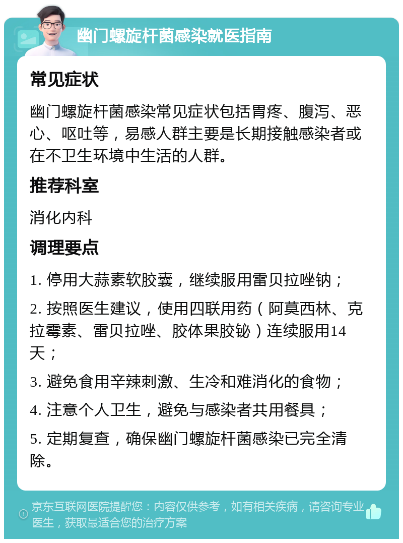 幽门螺旋杆菌感染就医指南 常见症状 幽门螺旋杆菌感染常见症状包括胃疼、腹泻、恶心、呕吐等，易感人群主要是长期接触感染者或在不卫生环境中生活的人群。 推荐科室 消化内科 调理要点 1. 停用大蒜素软胶囊，继续服用雷贝拉唑钠； 2. 按照医生建议，使用四联用药（阿莫西林、克拉霉素、雷贝拉唑、胶体果胶铋）连续服用14天； 3. 避免食用辛辣刺激、生冷和难消化的食物； 4. 注意个人卫生，避免与感染者共用餐具； 5. 定期复查，确保幽门螺旋杆菌感染已完全清除。