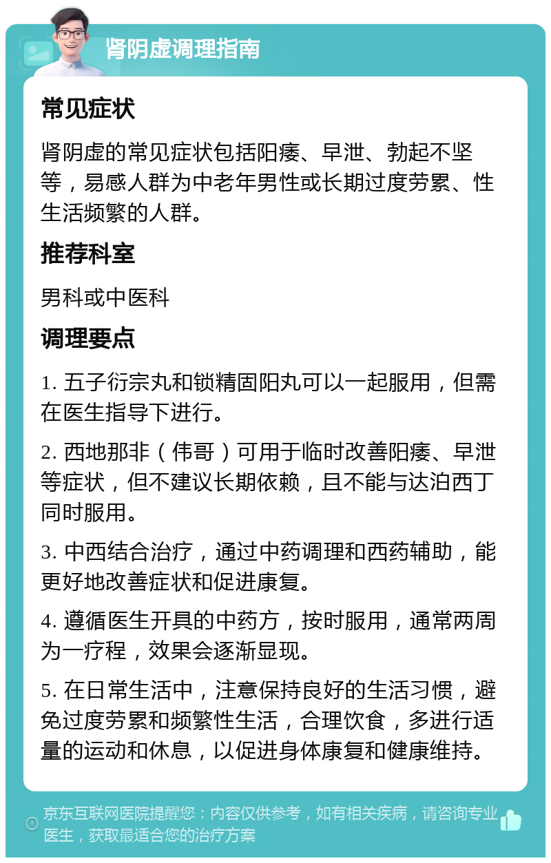 肾阴虚调理指南 常见症状 肾阴虚的常见症状包括阳痿、早泄、勃起不坚等，易感人群为中老年男性或长期过度劳累、性生活频繁的人群。 推荐科室 男科或中医科 调理要点 1. 五子衍宗丸和锁精固阳丸可以一起服用，但需在医生指导下进行。 2. 西地那非（伟哥）可用于临时改善阳痿、早泄等症状，但不建议长期依赖，且不能与达泊西丁同时服用。 3. 中西结合治疗，通过中药调理和西药辅助，能更好地改善症状和促进康复。 4. 遵循医生开具的中药方，按时服用，通常两周为一疗程，效果会逐渐显现。 5. 在日常生活中，注意保持良好的生活习惯，避免过度劳累和频繁性生活，合理饮食，多进行适量的运动和休息，以促进身体康复和健康维持。