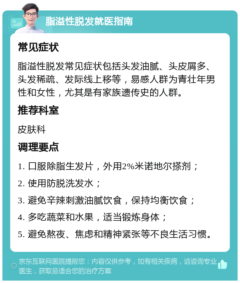 脂溢性脱发就医指南 常见症状 脂溢性脱发常见症状包括头发油腻、头皮屑多、头发稀疏、发际线上移等，易感人群为青壮年男性和女性，尤其是有家族遗传史的人群。 推荐科室 皮肤科 调理要点 1. 口服除脂生发片，外用2%米诺地尔搽剂； 2. 使用防脱洗发水； 3. 避免辛辣刺激油腻饮食，保持均衡饮食； 4. 多吃蔬菜和水果，适当锻炼身体； 5. 避免熬夜、焦虑和精神紧张等不良生活习惯。