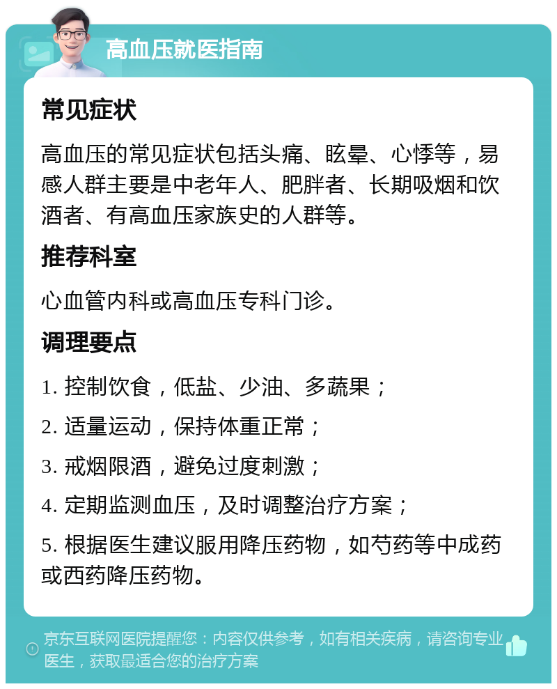 高血压就医指南 常见症状 高血压的常见症状包括头痛、眩晕、心悸等，易感人群主要是中老年人、肥胖者、长期吸烟和饮酒者、有高血压家族史的人群等。 推荐科室 心血管内科或高血压专科门诊。 调理要点 1. 控制饮食，低盐、少油、多蔬果； 2. 适量运动，保持体重正常； 3. 戒烟限酒，避免过度刺激； 4. 定期监测血压，及时调整治疗方案； 5. 根据医生建议服用降压药物，如芍药等中成药或西药降压药物。