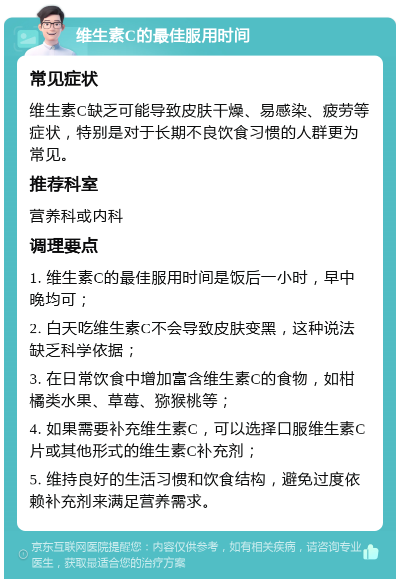 维生素C的最佳服用时间 常见症状 维生素C缺乏可能导致皮肤干燥、易感染、疲劳等症状，特别是对于长期不良饮食习惯的人群更为常见。 推荐科室 营养科或内科 调理要点 1. 维生素C的最佳服用时间是饭后一小时，早中晚均可； 2. 白天吃维生素C不会导致皮肤变黑，这种说法缺乏科学依据； 3. 在日常饮食中增加富含维生素C的食物，如柑橘类水果、草莓、猕猴桃等； 4. 如果需要补充维生素C，可以选择口服维生素C片或其他形式的维生素C补充剂； 5. 维持良好的生活习惯和饮食结构，避免过度依赖补充剂来满足营养需求。