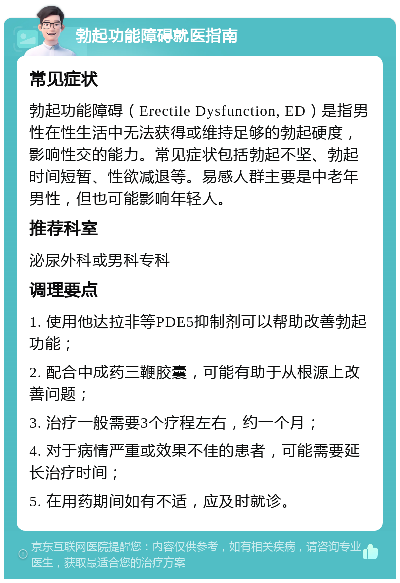 勃起功能障碍就医指南 常见症状 勃起功能障碍（Erectile Dysfunction, ED）是指男性在性生活中无法获得或维持足够的勃起硬度，影响性交的能力。常见症状包括勃起不坚、勃起时间短暂、性欲减退等。易感人群主要是中老年男性，但也可能影响年轻人。 推荐科室 泌尿外科或男科专科 调理要点 1. 使用他达拉非等PDE5抑制剂可以帮助改善勃起功能； 2. 配合中成药三鞭胶囊，可能有助于从根源上改善问题； 3. 治疗一般需要3个疗程左右，约一个月； 4. 对于病情严重或效果不佳的患者，可能需要延长治疗时间； 5. 在用药期间如有不适，应及时就诊。