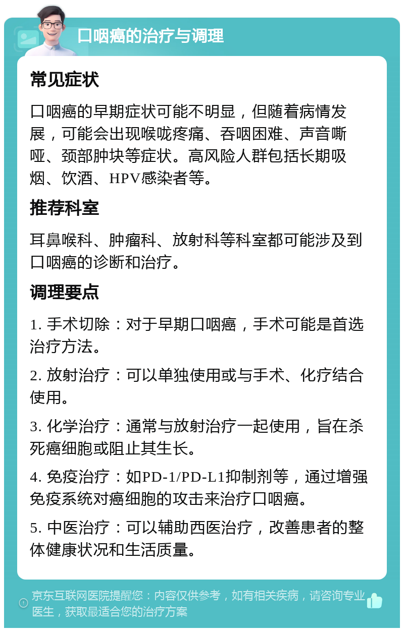 口咽癌的治疗与调理 常见症状 口咽癌的早期症状可能不明显，但随着病情发展，可能会出现喉咙疼痛、吞咽困难、声音嘶哑、颈部肿块等症状。高风险人群包括长期吸烟、饮酒、HPV感染者等。 推荐科室 耳鼻喉科、肿瘤科、放射科等科室都可能涉及到口咽癌的诊断和治疗。 调理要点 1. 手术切除：对于早期口咽癌，手术可能是首选治疗方法。 2. 放射治疗：可以单独使用或与手术、化疗结合使用。 3. 化学治疗：通常与放射治疗一起使用，旨在杀死癌细胞或阻止其生长。 4. 免疫治疗：如PD-1/PD-L1抑制剂等，通过增强免疫系统对癌细胞的攻击来治疗口咽癌。 5. 中医治疗：可以辅助西医治疗，改善患者的整体健康状况和生活质量。