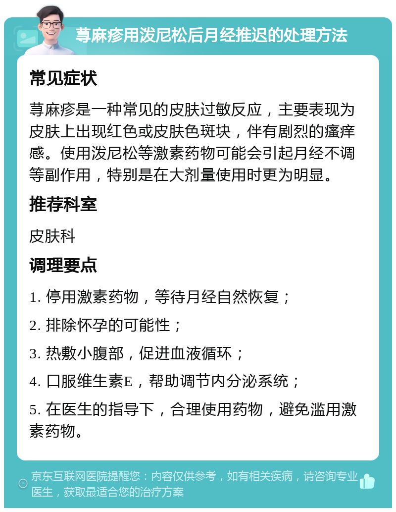 荨麻疹用泼尼松后月经推迟的处理方法 常见症状 荨麻疹是一种常见的皮肤过敏反应，主要表现为皮肤上出现红色或皮肤色斑块，伴有剧烈的瘙痒感。使用泼尼松等激素药物可能会引起月经不调等副作用，特别是在大剂量使用时更为明显。 推荐科室 皮肤科 调理要点 1. 停用激素药物，等待月经自然恢复； 2. 排除怀孕的可能性； 3. 热敷小腹部，促进血液循环； 4. 口服维生素E，帮助调节内分泌系统； 5. 在医生的指导下，合理使用药物，避免滥用激素药物。