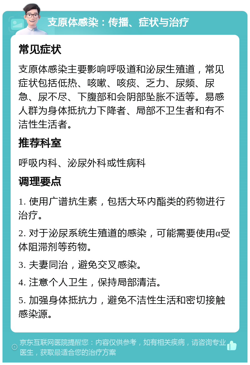 支原体感染：传播、症状与治疗 常见症状 支原体感染主要影响呼吸道和泌尿生殖道，常见症状包括低热、咳嗽、咳痰、乏力、尿频、尿急、尿不尽、下腹部和会阴部坠胀不适等。易感人群为身体抵抗力下降者、局部不卫生者和有不洁性生活者。 推荐科室 呼吸内科、泌尿外科或性病科 调理要点 1. 使用广谱抗生素，包括大环内酯类的药物进行治疗。 2. 对于泌尿系统生殖道的感染，可能需要使用α受体阻滞剂等药物。 3. 夫妻同治，避免交叉感染。 4. 注意个人卫生，保持局部清洁。 5. 加强身体抵抗力，避免不洁性生活和密切接触感染源。