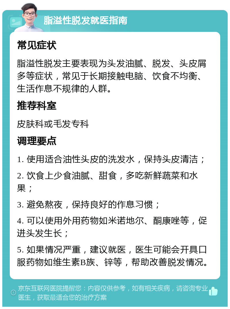 脂溢性脱发就医指南 常见症状 脂溢性脱发主要表现为头发油腻、脱发、头皮屑多等症状，常见于长期接触电脑、饮食不均衡、生活作息不规律的人群。 推荐科室 皮肤科或毛发专科 调理要点 1. 使用适合油性头皮的洗发水，保持头皮清洁； 2. 饮食上少食油腻、甜食，多吃新鲜蔬菜和水果； 3. 避免熬夜，保持良好的作息习惯； 4. 可以使用外用药物如米诺地尔、酮康唑等，促进头发生长； 5. 如果情况严重，建议就医，医生可能会开具口服药物如维生素B族、锌等，帮助改善脱发情况。