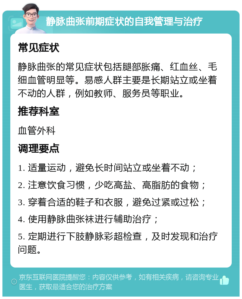 静脉曲张前期症状的自我管理与治疗 常见症状 静脉曲张的常见症状包括腿部胀痛、红血丝、毛细血管明显等。易感人群主要是长期站立或坐着不动的人群，例如教师、服务员等职业。 推荐科室 血管外科 调理要点 1. 适量运动，避免长时间站立或坐着不动； 2. 注意饮食习惯，少吃高盐、高脂肪的食物； 3. 穿着合适的鞋子和衣服，避免过紧或过松； 4. 使用静脉曲张袜进行辅助治疗； 5. 定期进行下肢静脉彩超检查，及时发现和治疗问题。