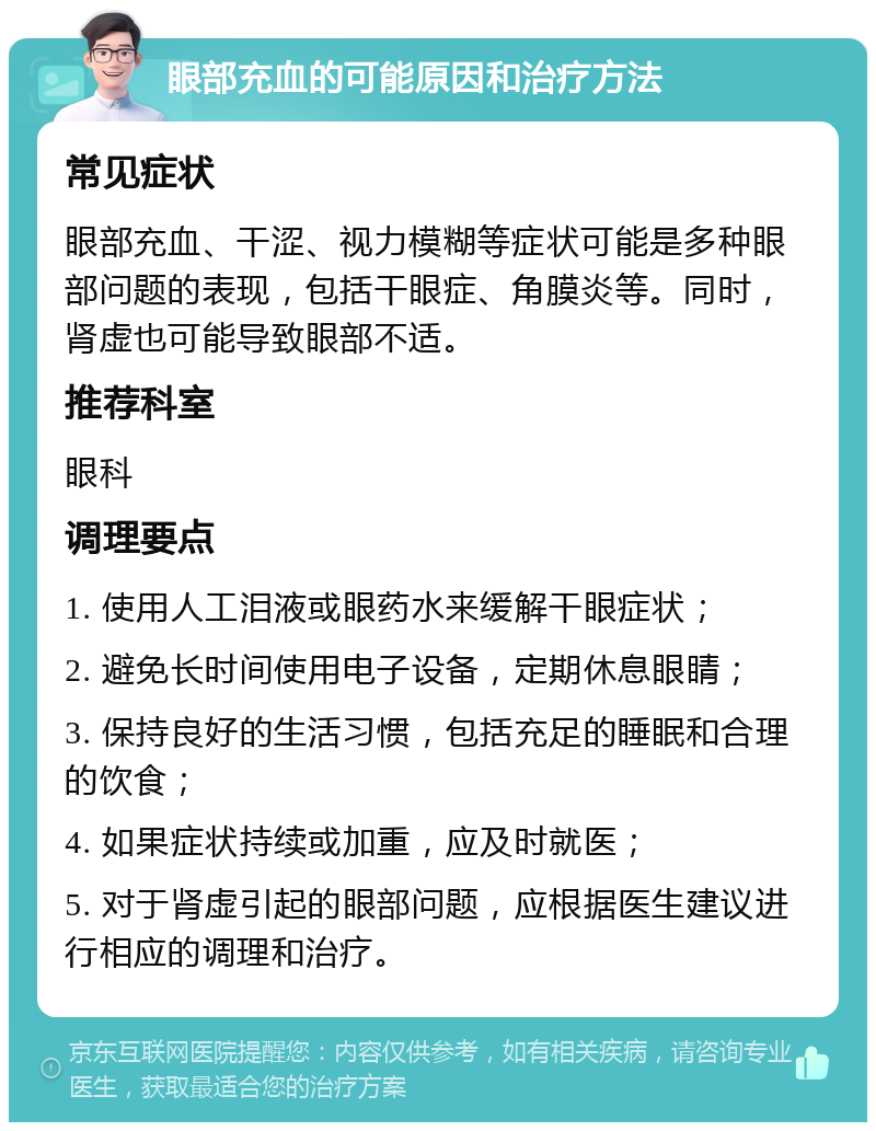 眼部充血的可能原因和治疗方法 常见症状 眼部充血、干涩、视力模糊等症状可能是多种眼部问题的表现，包括干眼症、角膜炎等。同时，肾虚也可能导致眼部不适。 推荐科室 眼科 调理要点 1. 使用人工泪液或眼药水来缓解干眼症状； 2. 避免长时间使用电子设备，定期休息眼睛； 3. 保持良好的生活习惯，包括充足的睡眠和合理的饮食； 4. 如果症状持续或加重，应及时就医； 5. 对于肾虚引起的眼部问题，应根据医生建议进行相应的调理和治疗。