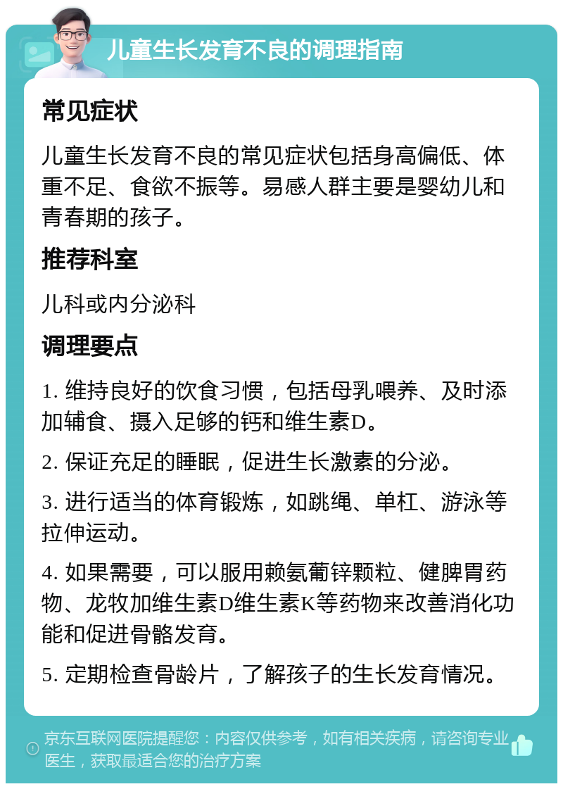 儿童生长发育不良的调理指南 常见症状 儿童生长发育不良的常见症状包括身高偏低、体重不足、食欲不振等。易感人群主要是婴幼儿和青春期的孩子。 推荐科室 儿科或内分泌科 调理要点 1. 维持良好的饮食习惯，包括母乳喂养、及时添加辅食、摄入足够的钙和维生素D。 2. 保证充足的睡眠，促进生长激素的分泌。 3. 进行适当的体育锻炼，如跳绳、单杠、游泳等拉伸运动。 4. 如果需要，可以服用赖氨葡锌颗粒、健脾胃药物、龙牧加维生素D维生素K等药物来改善消化功能和促进骨骼发育。 5. 定期检查骨龄片，了解孩子的生长发育情况。