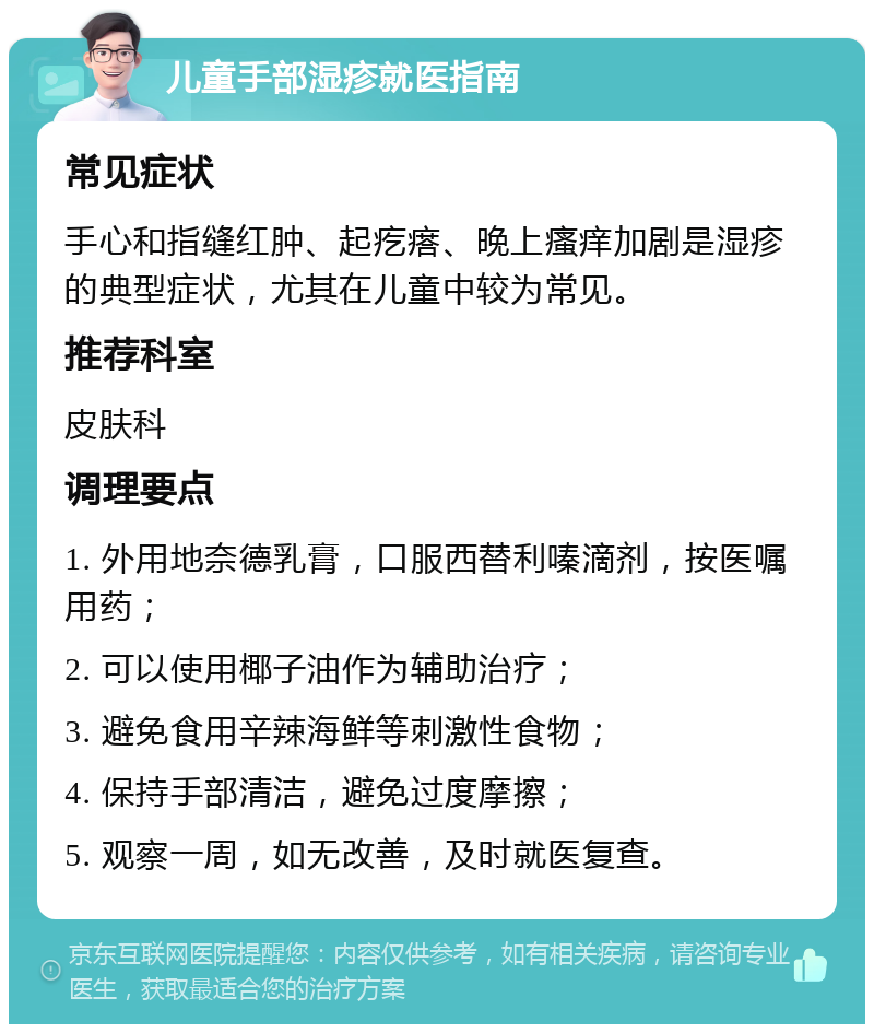 儿童手部湿疹就医指南 常见症状 手心和指缝红肿、起疙瘩、晚上瘙痒加剧是湿疹的典型症状，尤其在儿童中较为常见。 推荐科室 皮肤科 调理要点 1. 外用地奈德乳膏，口服西替利嗪滴剂，按医嘱用药； 2. 可以使用椰子油作为辅助治疗； 3. 避免食用辛辣海鲜等刺激性食物； 4. 保持手部清洁，避免过度摩擦； 5. 观察一周，如无改善，及时就医复查。