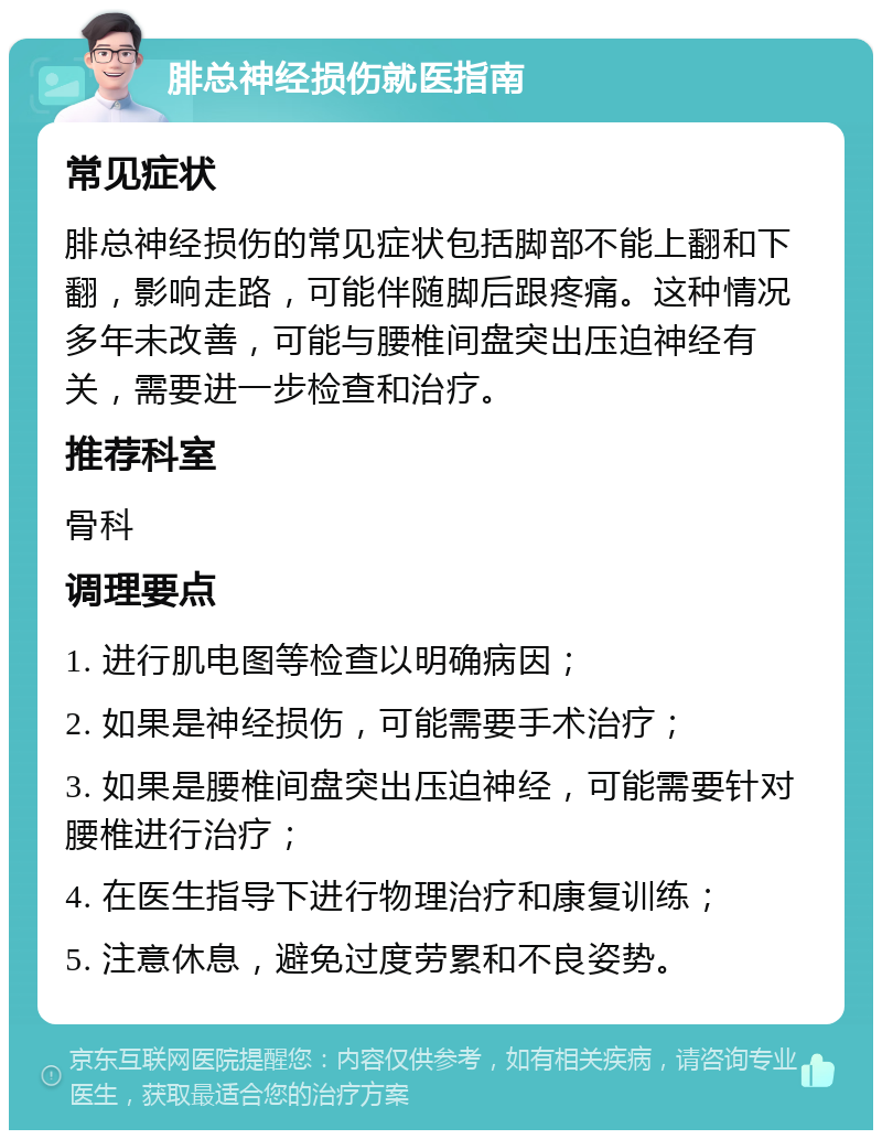 腓总神经损伤就医指南 常见症状 腓总神经损伤的常见症状包括脚部不能上翻和下翻，影响走路，可能伴随脚后跟疼痛。这种情况多年未改善，可能与腰椎间盘突出压迫神经有关，需要进一步检查和治疗。 推荐科室 骨科 调理要点 1. 进行肌电图等检查以明确病因； 2. 如果是神经损伤，可能需要手术治疗； 3. 如果是腰椎间盘突出压迫神经，可能需要针对腰椎进行治疗； 4. 在医生指导下进行物理治疗和康复训练； 5. 注意休息，避免过度劳累和不良姿势。