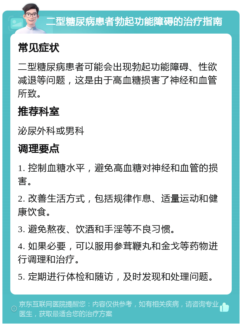 二型糖尿病患者勃起功能障碍的治疗指南 常见症状 二型糖尿病患者可能会出现勃起功能障碍、性欲减退等问题，这是由于高血糖损害了神经和血管所致。 推荐科室 泌尿外科或男科 调理要点 1. 控制血糖水平，避免高血糖对神经和血管的损害。 2. 改善生活方式，包括规律作息、适量运动和健康饮食。 3. 避免熬夜、饮酒和手淫等不良习惯。 4. 如果必要，可以服用参茸鞭丸和金戈等药物进行调理和治疗。 5. 定期进行体检和随访，及时发现和处理问题。