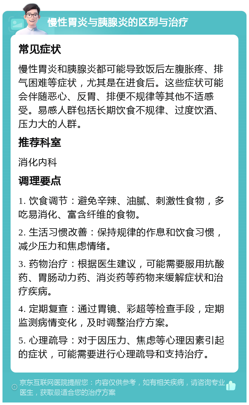 慢性胃炎与胰腺炎的区别与治疗 常见症状 慢性胃炎和胰腺炎都可能导致饭后左腹胀疼、排气困难等症状，尤其是在进食后。这些症状可能会伴随恶心、反胃、排便不规律等其他不适感受。易感人群包括长期饮食不规律、过度饮酒、压力大的人群。 推荐科室 消化内科 调理要点 1. 饮食调节：避免辛辣、油腻、刺激性食物，多吃易消化、富含纤维的食物。 2. 生活习惯改善：保持规律的作息和饮食习惯，减少压力和焦虑情绪。 3. 药物治疗：根据医生建议，可能需要服用抗酸药、胃肠动力药、消炎药等药物来缓解症状和治疗疾病。 4. 定期复查：通过胃镜、彩超等检查手段，定期监测病情变化，及时调整治疗方案。 5. 心理疏导：对于因压力、焦虑等心理因素引起的症状，可能需要进行心理疏导和支持治疗。