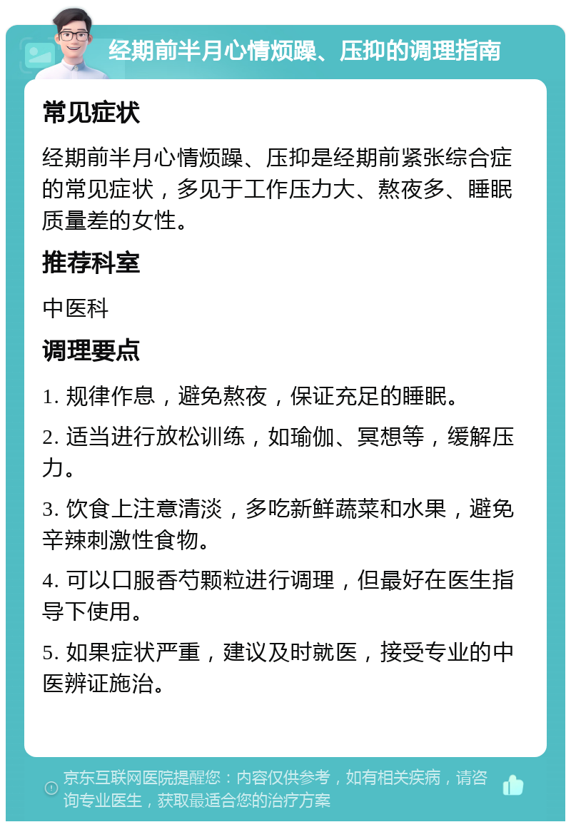 经期前半月心情烦躁、压抑的调理指南 常见症状 经期前半月心情烦躁、压抑是经期前紧张综合症的常见症状，多见于工作压力大、熬夜多、睡眠质量差的女性。 推荐科室 中医科 调理要点 1. 规律作息，避免熬夜，保证充足的睡眠。 2. 适当进行放松训练，如瑜伽、冥想等，缓解压力。 3. 饮食上注意清淡，多吃新鲜蔬菜和水果，避免辛辣刺激性食物。 4. 可以口服香芍颗粒进行调理，但最好在医生指导下使用。 5. 如果症状严重，建议及时就医，接受专业的中医辨证施治。