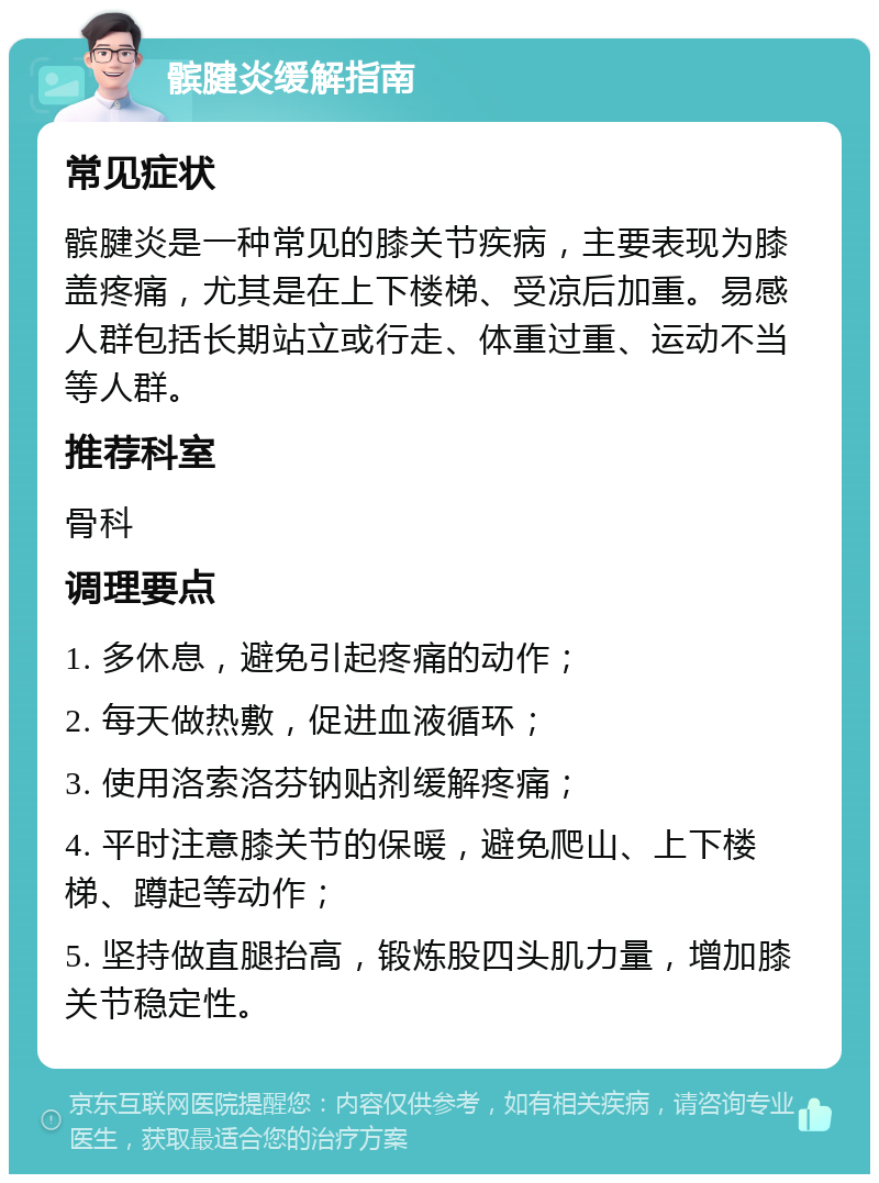 髌腱炎缓解指南 常见症状 髌腱炎是一种常见的膝关节疾病，主要表现为膝盖疼痛，尤其是在上下楼梯、受凉后加重。易感人群包括长期站立或行走、体重过重、运动不当等人群。 推荐科室 骨科 调理要点 1. 多休息，避免引起疼痛的动作； 2. 每天做热敷，促进血液循环； 3. 使用洛索洛芬钠贴剂缓解疼痛； 4. 平时注意膝关节的保暖，避免爬山、上下楼梯、蹲起等动作； 5. 坚持做直腿抬高，锻炼股四头肌力量，增加膝关节稳定性。