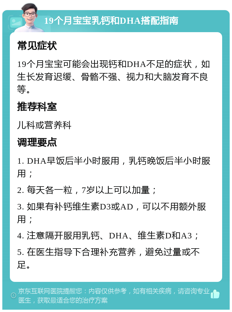 19个月宝宝乳钙和DHA搭配指南 常见症状 19个月宝宝可能会出现钙和DHA不足的症状，如生长发育迟缓、骨骼不强、视力和大脑发育不良等。 推荐科室 儿科或营养科 调理要点 1. DHA早饭后半小时服用，乳钙晚饭后半小时服用； 2. 每天各一粒，7岁以上可以加量； 3. 如果有补钙维生素D3或AD，可以不用额外服用； 4. 注意隔开服用乳钙、DHA、维生素D和A3； 5. 在医生指导下合理补充营养，避免过量或不足。