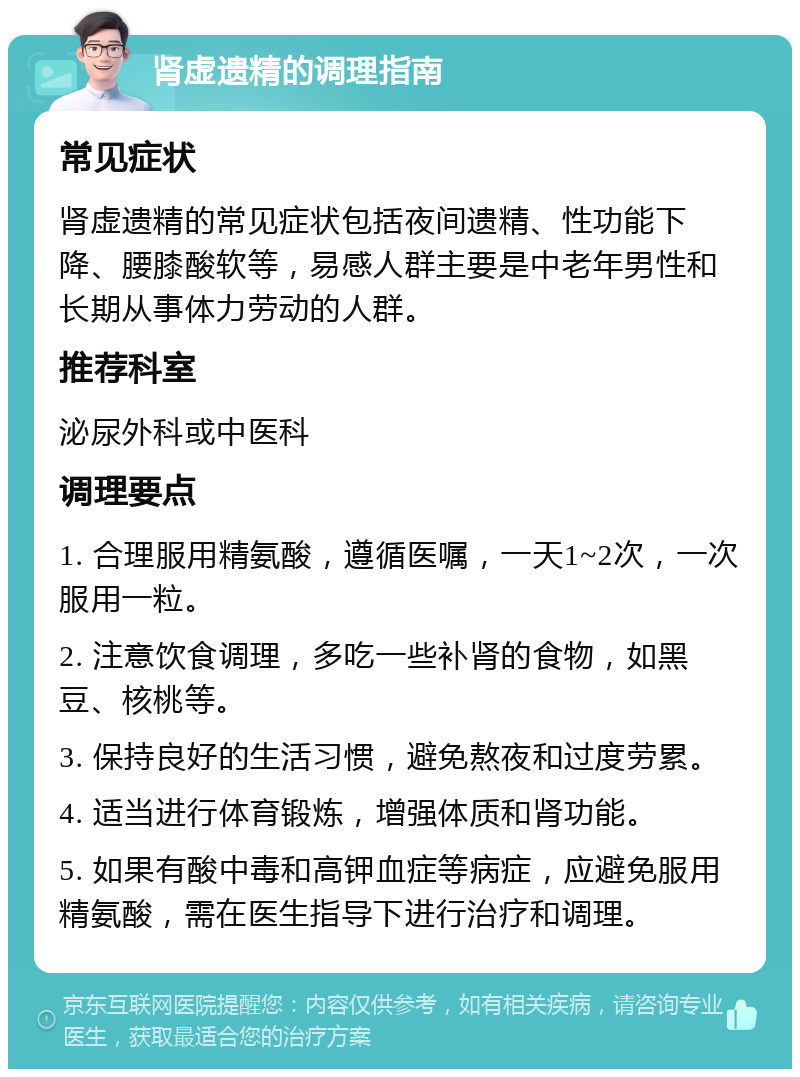 肾虚遗精的调理指南 常见症状 肾虚遗精的常见症状包括夜间遗精、性功能下降、腰膝酸软等，易感人群主要是中老年男性和长期从事体力劳动的人群。 推荐科室 泌尿外科或中医科 调理要点 1. 合理服用精氨酸，遵循医嘱，一天1~2次，一次服用一粒。 2. 注意饮食调理，多吃一些补肾的食物，如黑豆、核桃等。 3. 保持良好的生活习惯，避免熬夜和过度劳累。 4. 适当进行体育锻炼，增强体质和肾功能。 5. 如果有酸中毒和高钾血症等病症，应避免服用精氨酸，需在医生指导下进行治疗和调理。