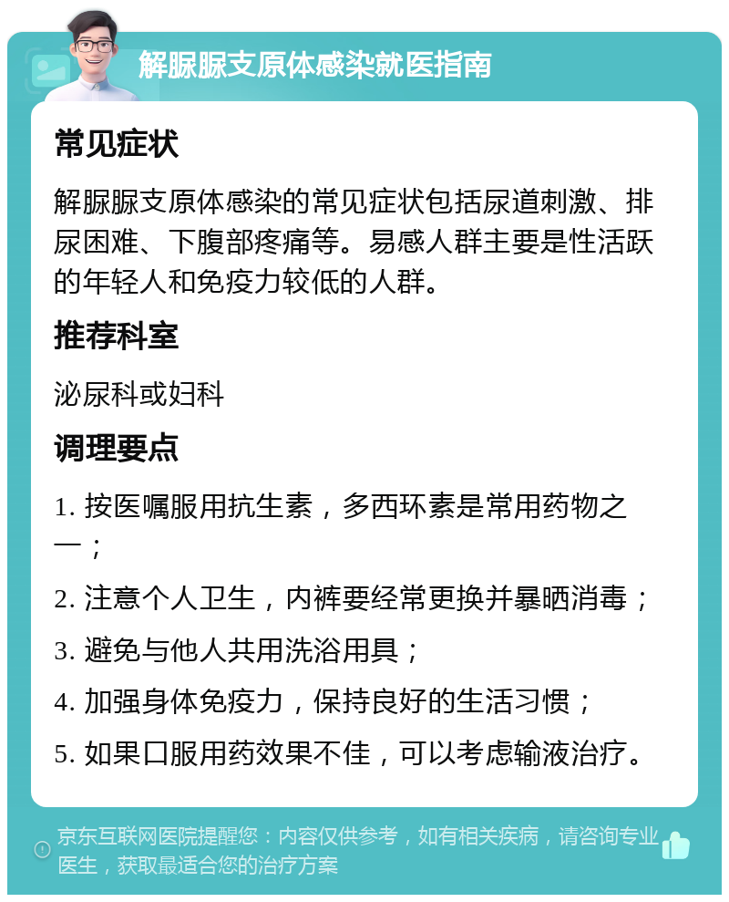 解脲脲支原体感染就医指南 常见症状 解脲脲支原体感染的常见症状包括尿道刺激、排尿困难、下腹部疼痛等。易感人群主要是性活跃的年轻人和免疫力较低的人群。 推荐科室 泌尿科或妇科 调理要点 1. 按医嘱服用抗生素，多西环素是常用药物之一； 2. 注意个人卫生，内裤要经常更换并暴晒消毒； 3. 避免与他人共用洗浴用具； 4. 加强身体免疫力，保持良好的生活习惯； 5. 如果口服用药效果不佳，可以考虑输液治疗。